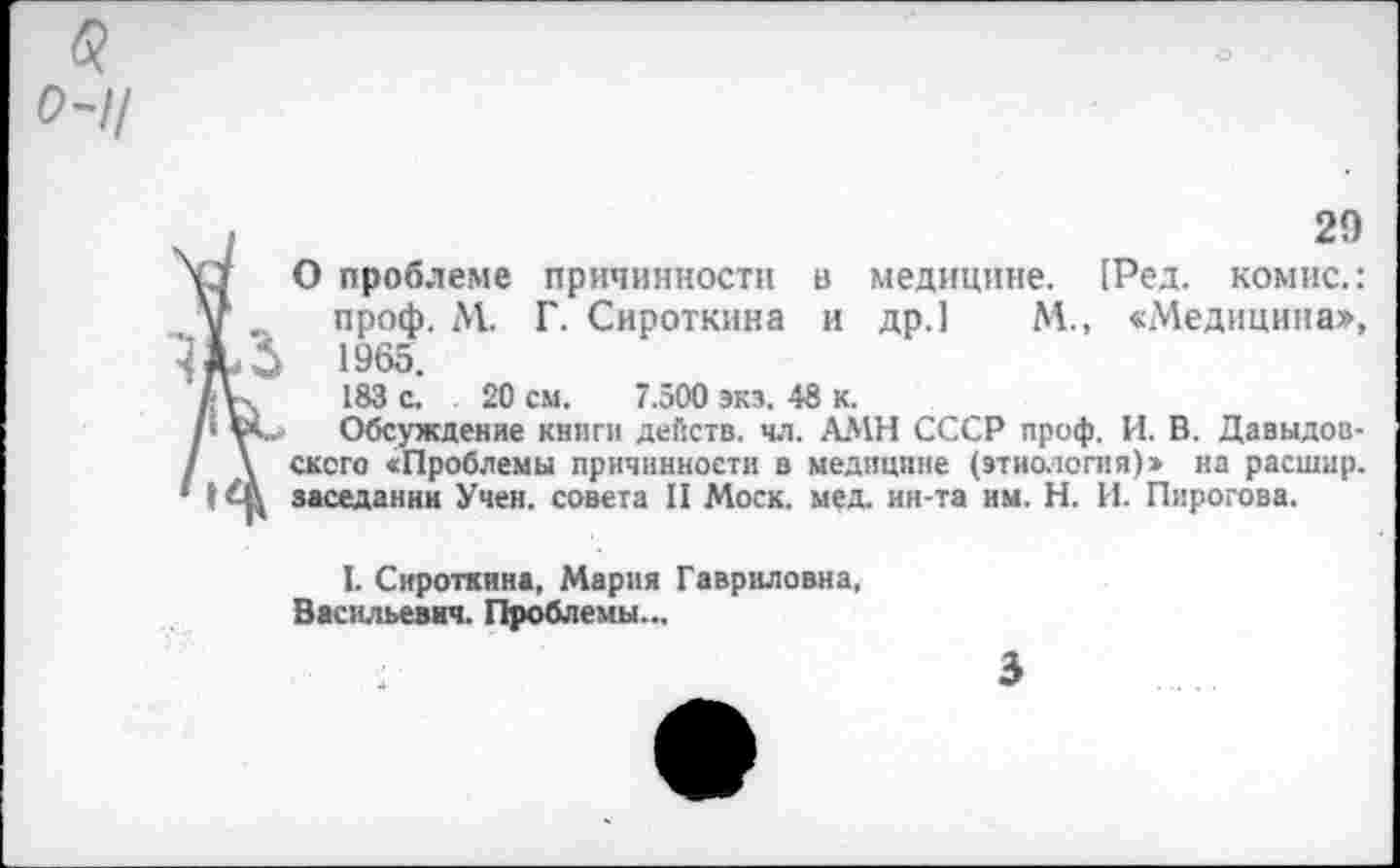 ﻿б?
0-ц
29
О проблеме причинности в медицине. [Ред. комис.: у . проф. М. Г. Сироткина и др.1 М., «Медицина», 1965.
7Д%	183 с. 20 см. 7.500 экз. 48 к.
/‘ V*-. Обсуждение книги действ, чл. АМН СССР проф. И. В. Давыдов-/ \ сксго «Проблемы причинности в медицине (этиология)» на расшир. 1 заседании Учен, совета II Моск. мед. ин-та им. Н. И. Пирогова.
I. Сироткина, Мария Гавриловна, Васильевич. Проблемы...
3